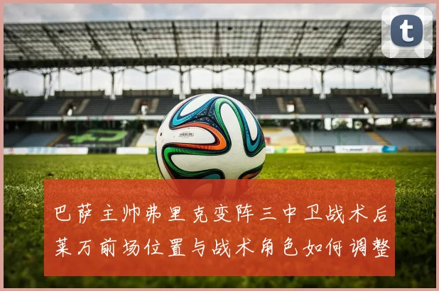 巴萨主帅弗里克变阵三中卫战术后莱万前场位置与战术角色如何调整