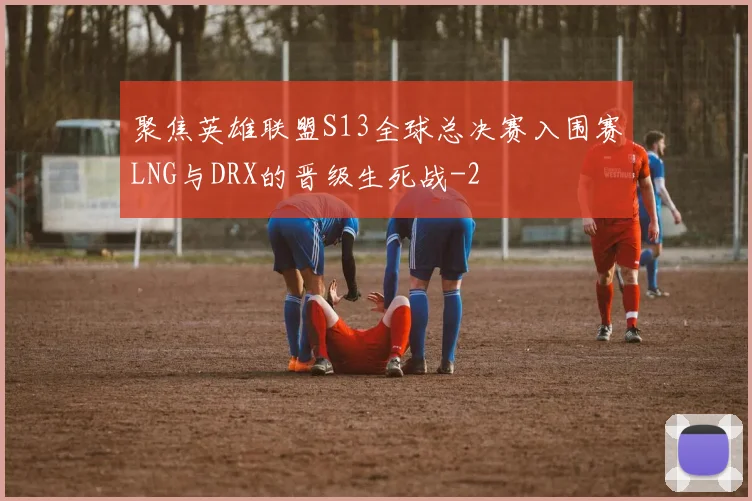 聚焦英雄联盟S13全球总决赛入围赛LNG与DRX的晋级生死战