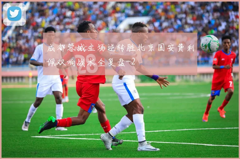 成都蓉城主场逆转胜北京国安费利佩双响战术全复盘