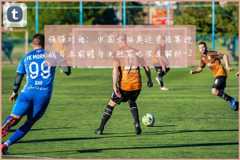 强强对话：中国女排奥运资格赛迎战日本前瞻与决胜策略深度解析