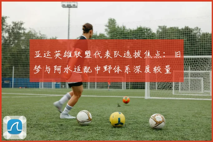 亚运英雄联盟代表队选拔焦点：旧梦与阿水适配中野体系深度较量