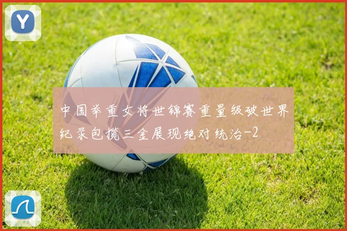 中国举重女将世锦赛重量级破世界纪录包揽三金展现绝对统治