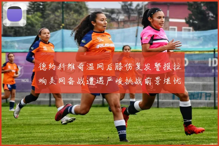 德约科维奇温网后膝伤复发警报拉响美网备战遭遇严峻挑战前景堪忧