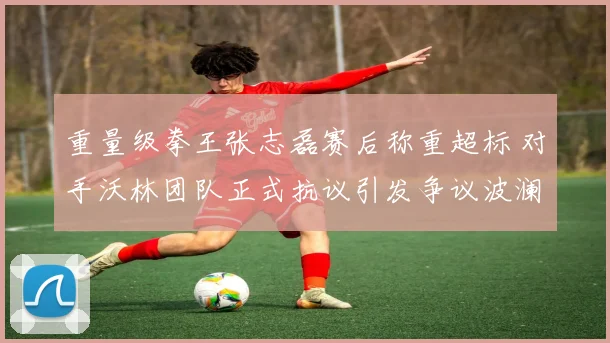 重量级拳王张志磊赛后称重超标 对手沃林团队正式抗议引发争议波澜