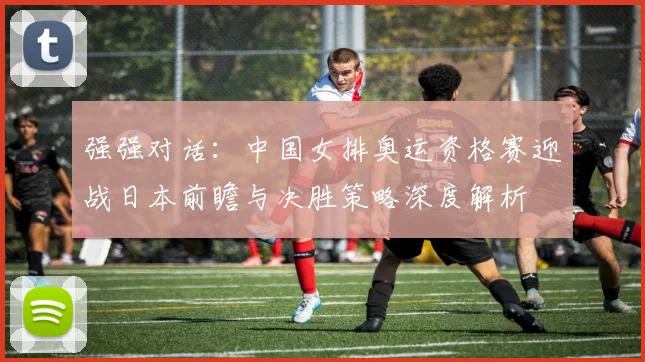 强强对话：中国女排奥运资格赛迎战日本前瞻与决胜策略深度解析