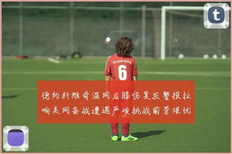 德约科维奇温网后膝伤复发警报拉响美网备战遭遇严峻挑战前景堪忧