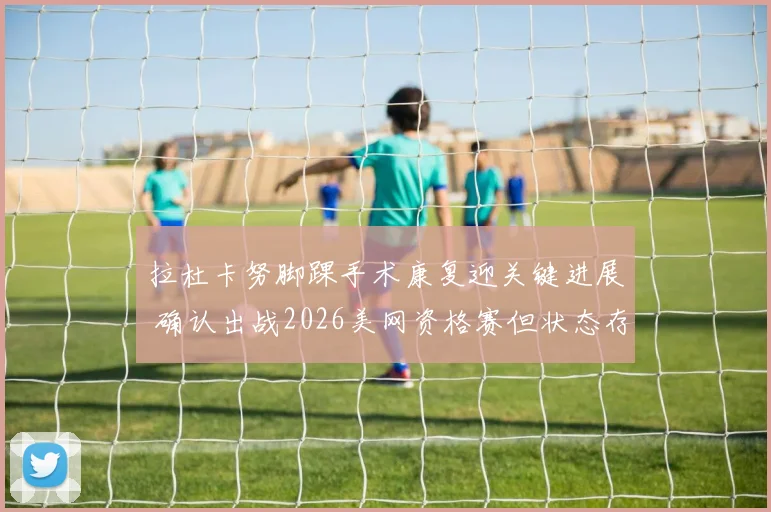 拉杜卡努脚踝手术康复迎关键进展 确认出战2026美网资格赛但状态存疑