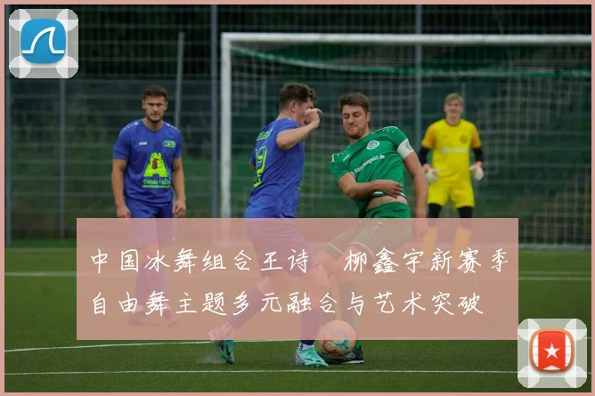 中国冰舞组合王诗玥柳鑫宇新赛季自由舞主题多元融合与艺术突破
