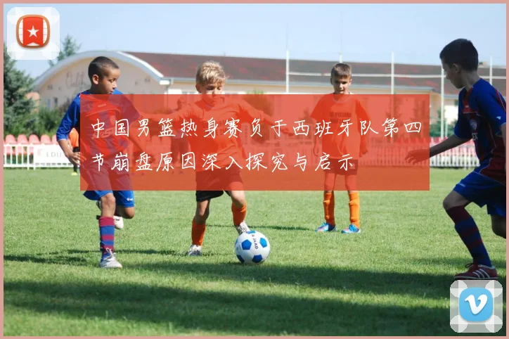中国男篮热身赛负于西班牙队第四节崩盘原因深入探究与启示